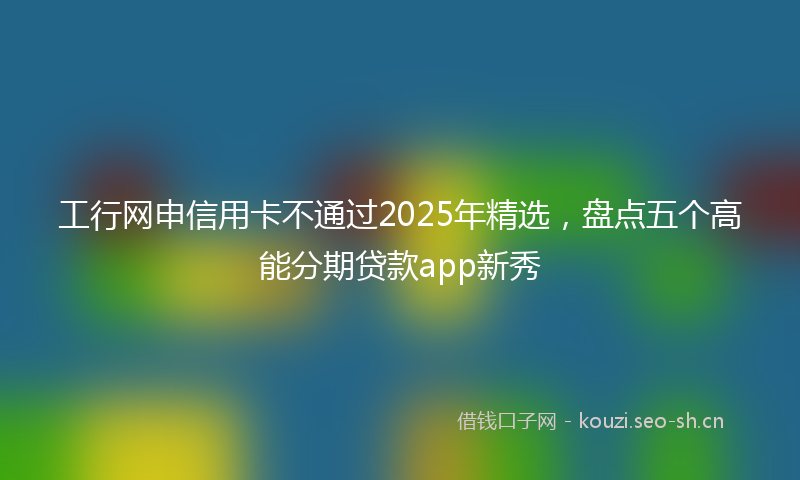 工行网申信用卡不通过2025年精选，盘点五个高能分期贷款app新秀