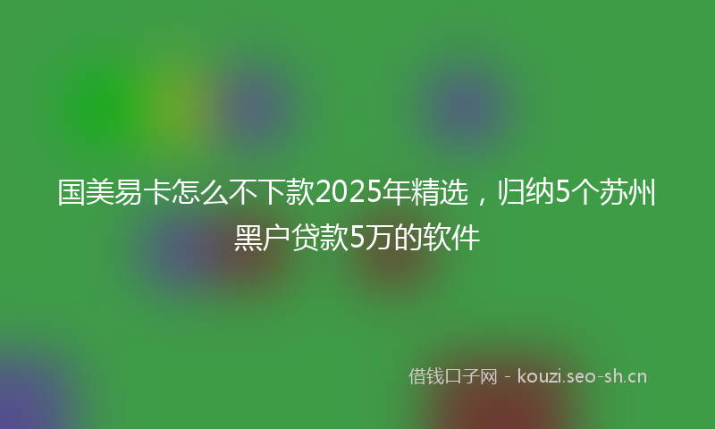 国美易卡怎么不下款2025年精选，归纳5个苏州黑户贷款5万的软件