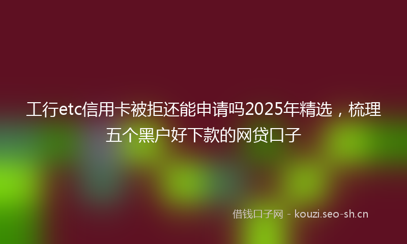工行etc信用卡被拒还能申请吗2025年精选，梳理五个黑户好下款的网贷口子