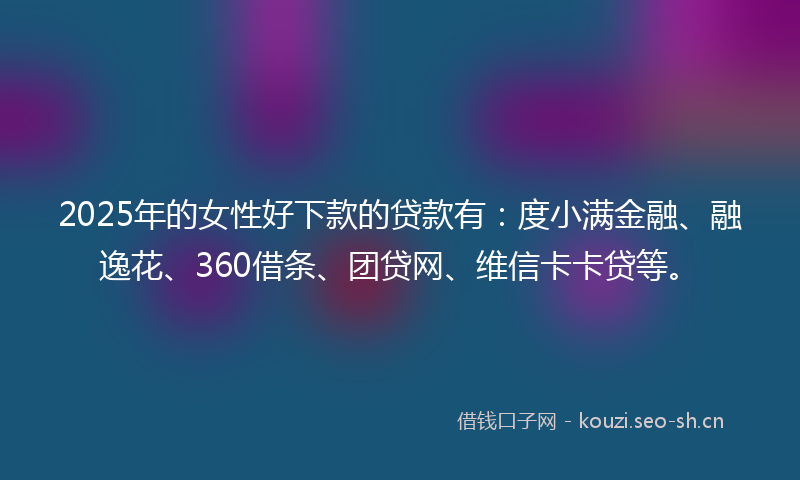2025年的女性好下款的贷款有：度小满金融、融逸花、360借条、团贷网、维信卡卡贷等。