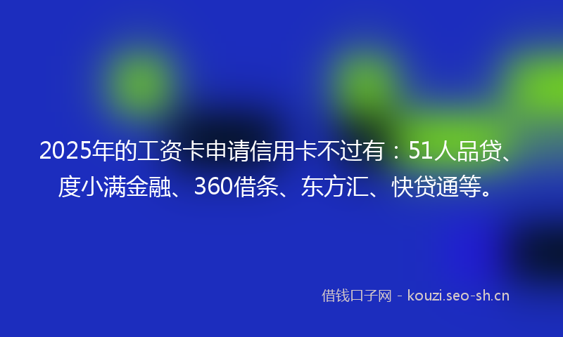2025年的工资卡申请信用卡不过有：51人品贷、度小满金融、360借条、东方汇、快贷通等。