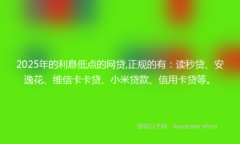 2025年的利息低点的网贷,正规的有：读秒贷、安逸花、维信卡卡贷、小米贷款、信用卡贷等。
