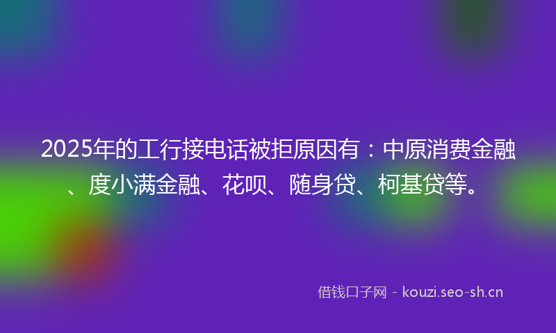 2025年的工行接电话被拒原因有：中原消费金融、度小满金融、花呗、随身贷、柯基贷等。