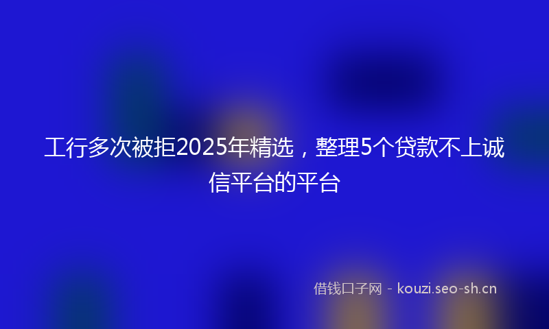 工行多次被拒2025年精选，整理5个贷款不上诚信平台的平台