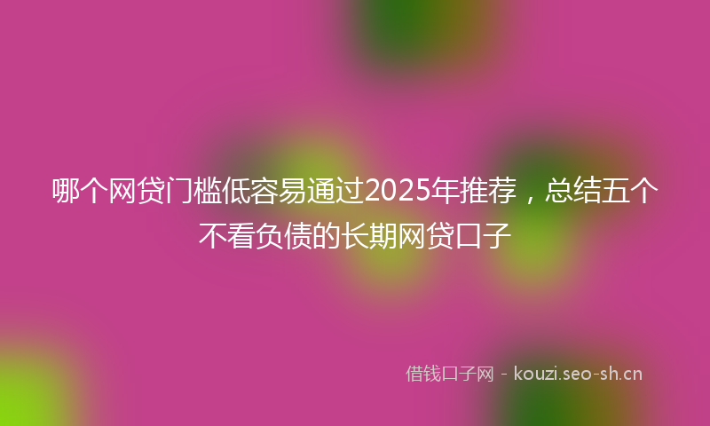 哪个网贷门槛低容易通过2025年推荐，总结五个不看负债的长期网贷口子