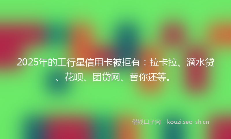 2025年的工行星信用卡被拒有：拉卡拉、滴水贷、花呗、团贷网、替你还等。