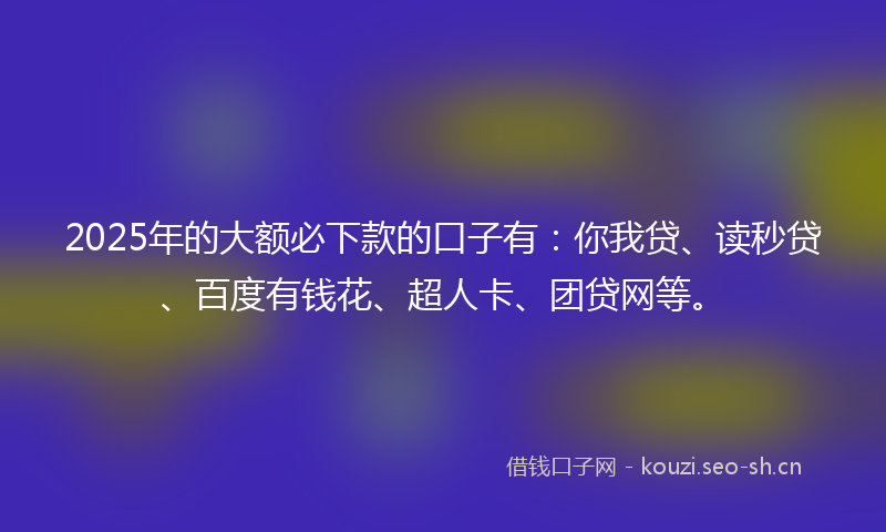 2025年的大额必下款的口子有：你我贷、读秒贷、百度有钱花、超人卡、团贷网等。