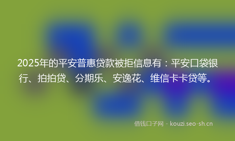 2025年的平安普惠贷款被拒信息有：平安口袋银行、拍拍贷、分期乐、安逸花、维信卡卡贷等。