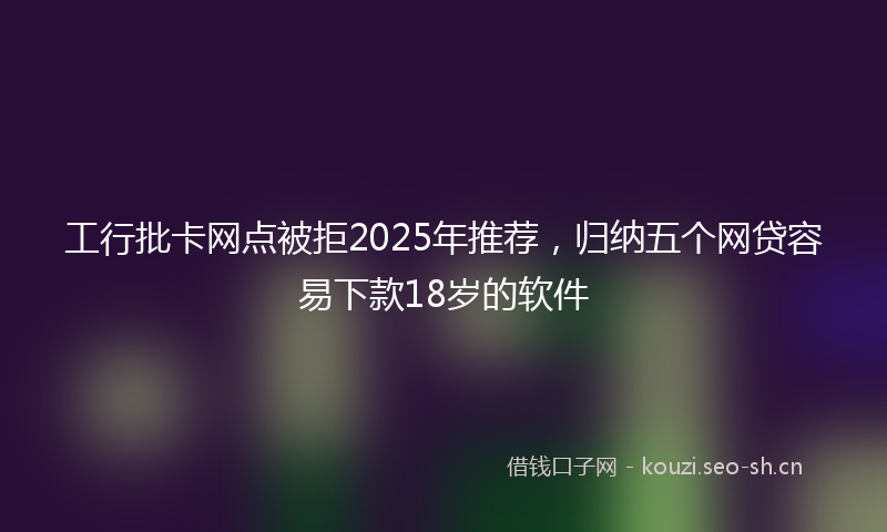 工行批卡网点被拒2025年推荐，归纳五个网贷容易下款18岁的软件