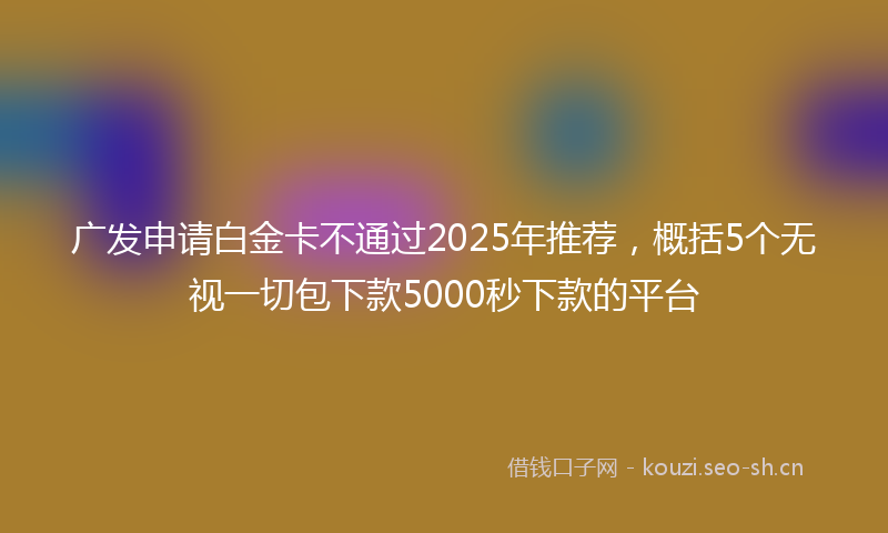 广发申请白金卡不通过2025年推荐，概括5个无视一切包下款5000秒下款的平台