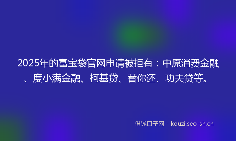 2025年的富宝袋官网申请被拒有：中原消费金融、度小满金融、柯基贷、替你还、功夫贷等。