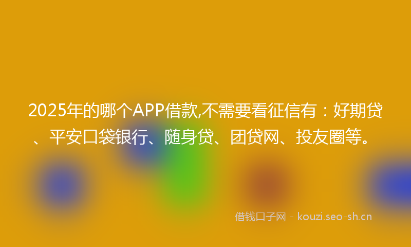 2025年的哪个APP借款,不需要看征信有：好期贷、平安口袋银行、随身贷、团贷网、投友圈等。
