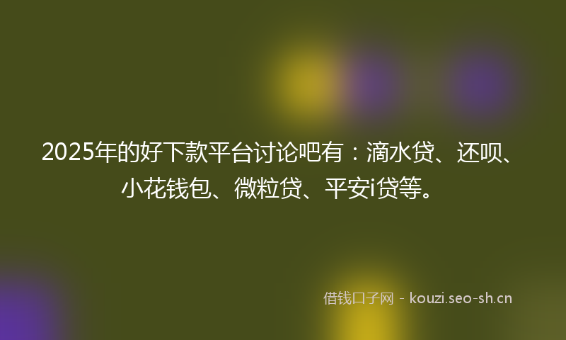 2025年的好下款平台讨论吧有：滴水贷、还呗、小花钱包、微粒贷、平安i贷等。
