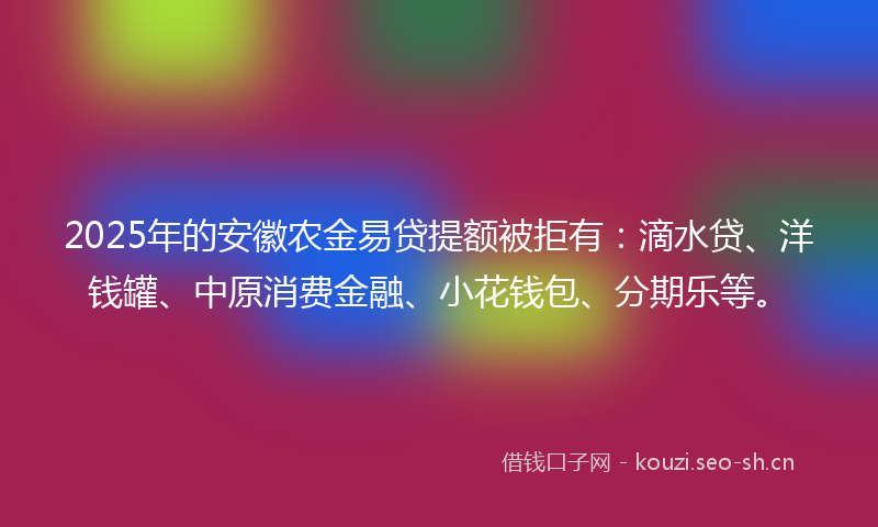 2025年的安徽农金易贷提额被拒有：滴水贷、洋钱罐、中原消费金融、小花钱包、分期乐等。