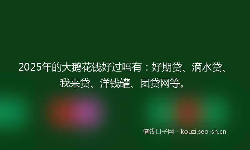 2025年的大鹅花钱好过吗有：好期贷、滴水贷、我来贷、洋钱罐、团贷网等。