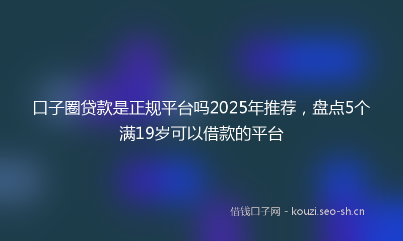 口子圈贷款是正规平台吗2025年推荐,盘点5个满19岁可以借款的平台