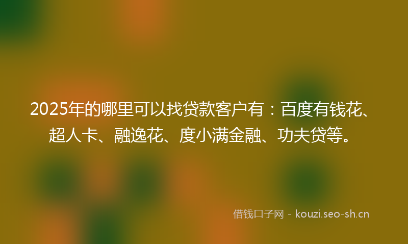 2025年的哪里可以找贷款客户有：百度有钱花、超人卡、融逸花、度小满金融、功夫贷等。