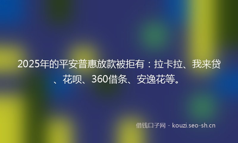 2025年的平安普惠放款被拒有：拉卡拉、我来贷、花呗、360借条、安逸花等。