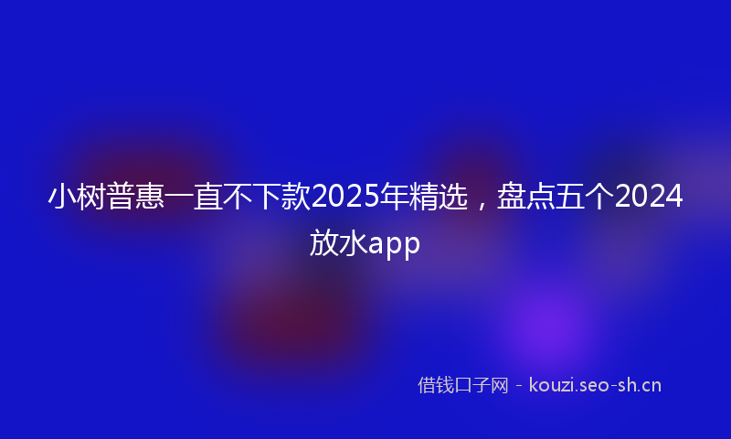 小树普惠一直不下款2025年精选，盘点五个2024放水app