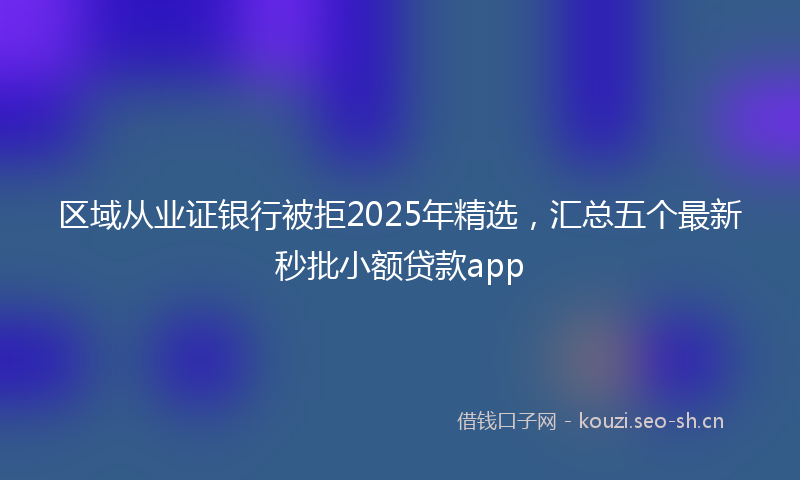 区域从业证银行被拒2025年精选，汇总五个最新秒批小额贷款app