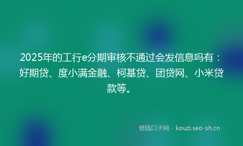 2025年的工行e分期审核不通过会发信息吗有：好期贷、度小满金融、柯基贷、团贷网、小米贷款等。
