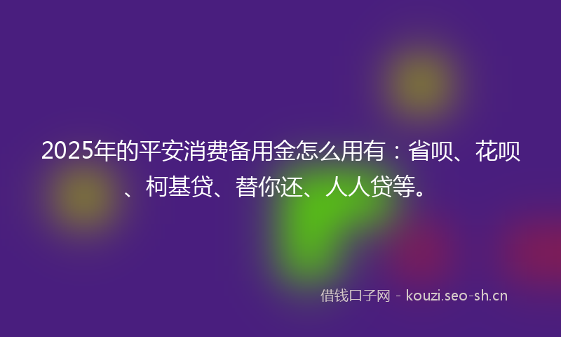 2025年的平安消费备用金怎么用有：省呗、花呗、柯基贷、替你还、人人贷等。