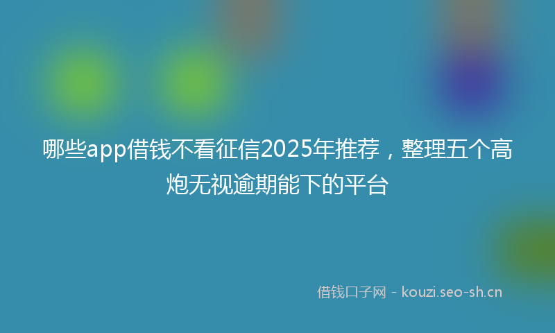 哪些app借钱不看征信2025年推荐，整理五个高炮无视逾期能下的平台