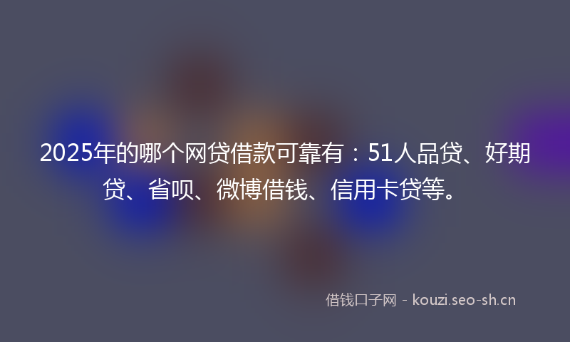 2025年的哪个网贷借款可靠有：51人品贷、好期贷、省呗、微博借钱、信用卡贷等。