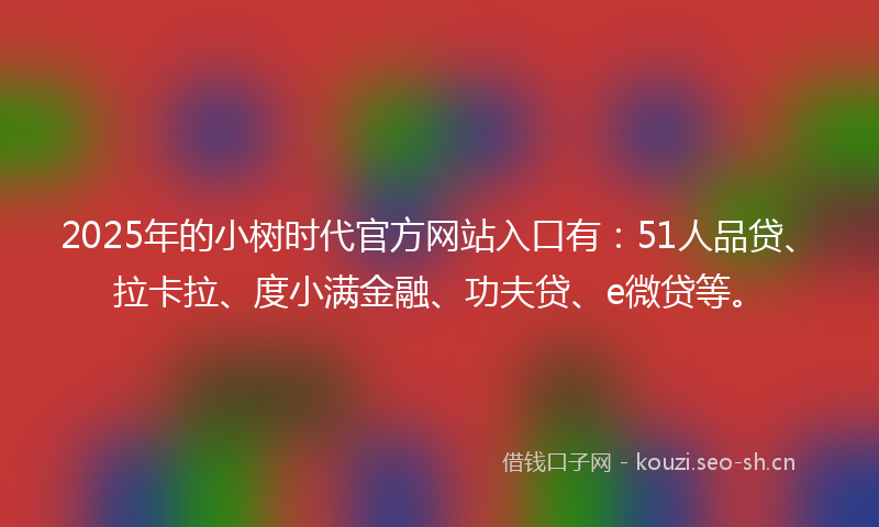 2025年的小树时代官方网站入口有：51人品贷、拉卡拉、度小满金融、功夫贷、e微贷等。