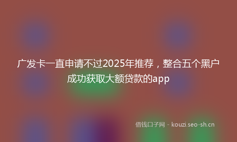 广发卡一直申请不过2025年推荐，整合五个黑户成功获取大额贷款的app