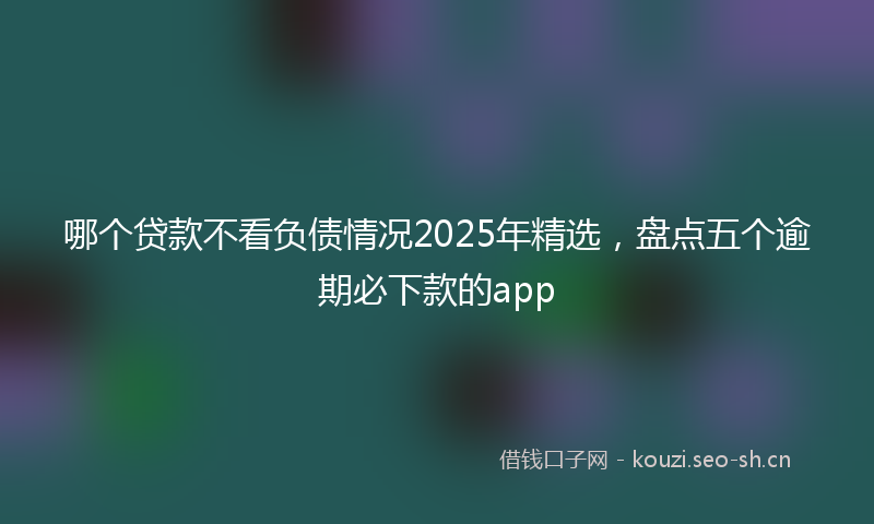 哪个贷款不看负债情况2025年精选，盘点五个逾期必下款的app