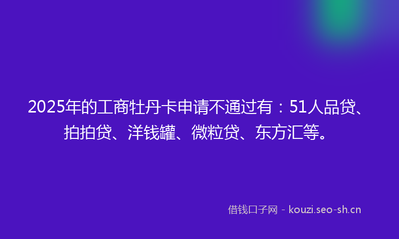 2025年的工商牡丹卡申请不通过有：51人品贷、拍拍贷、洋钱罐、微粒贷、东方汇等。