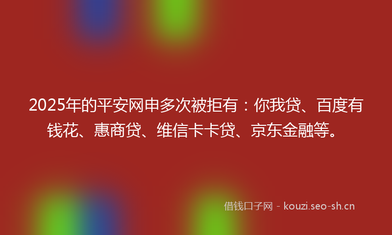 2025年的平安网申多次被拒有：你我贷、百度有钱花、惠商贷、维信卡卡贷、京东金融等。