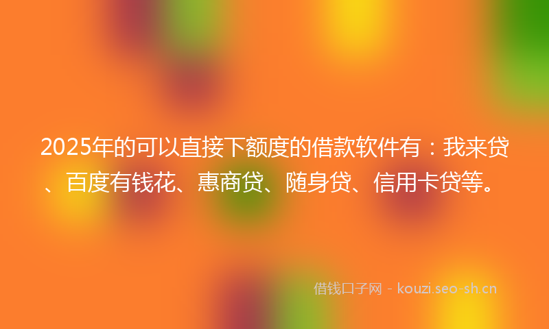 2025年的可以直接下额度的借款软件有：我来贷、百度有钱花、惠商贷、随身贷、信用卡贷等。