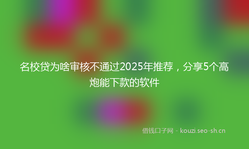 名校贷为啥审核不通过2025年推荐,分享5个高炮能下款的软件