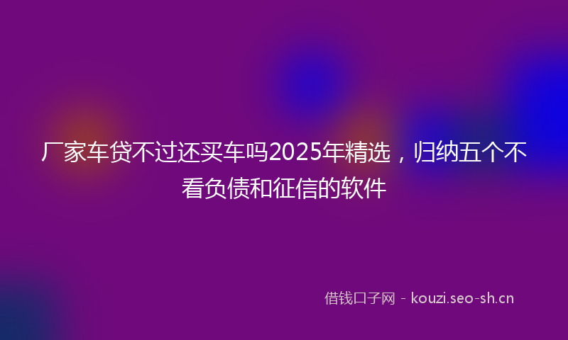 厂家车贷不过还买车吗2025年精选，归纳五个不看负债和征信的软件