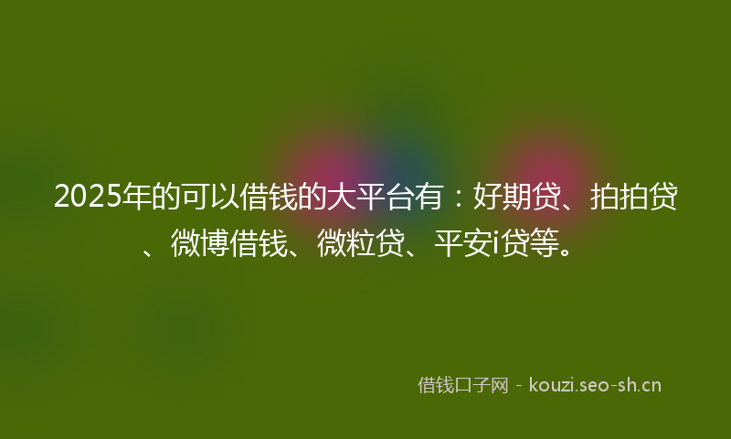 2025年的可以借钱的大平台有：好期贷、拍拍贷、微博借钱、微粒贷、平安i贷等。