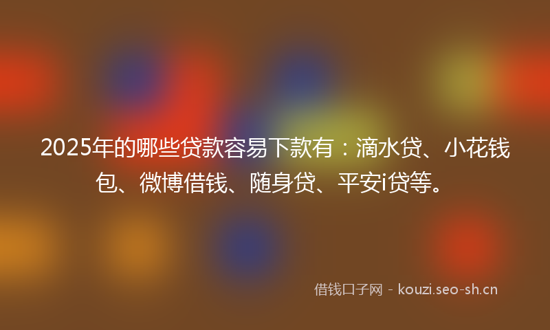 2025年的哪些贷款容易下款有:滴水贷、小花钱包、微博借钱、随身贷、平安i贷等。