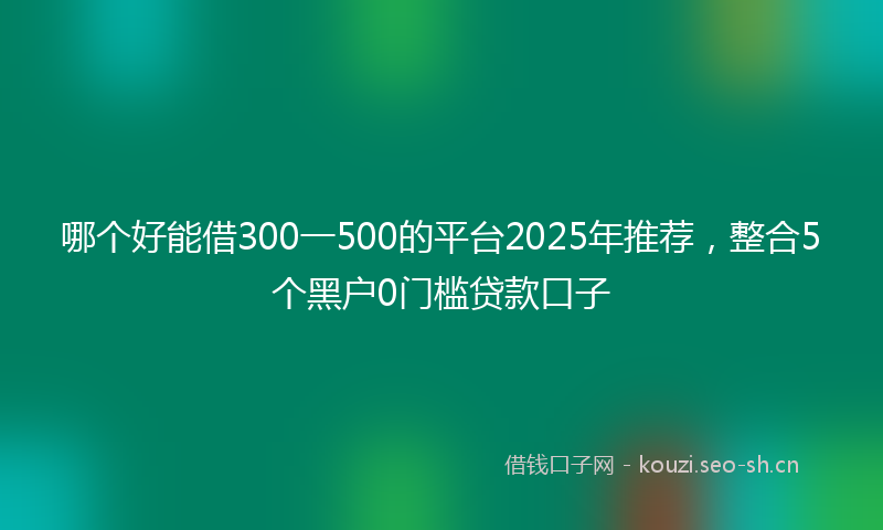 哪个好能借300一500的平台2025年推荐，整合5个黑户0门槛贷款口子