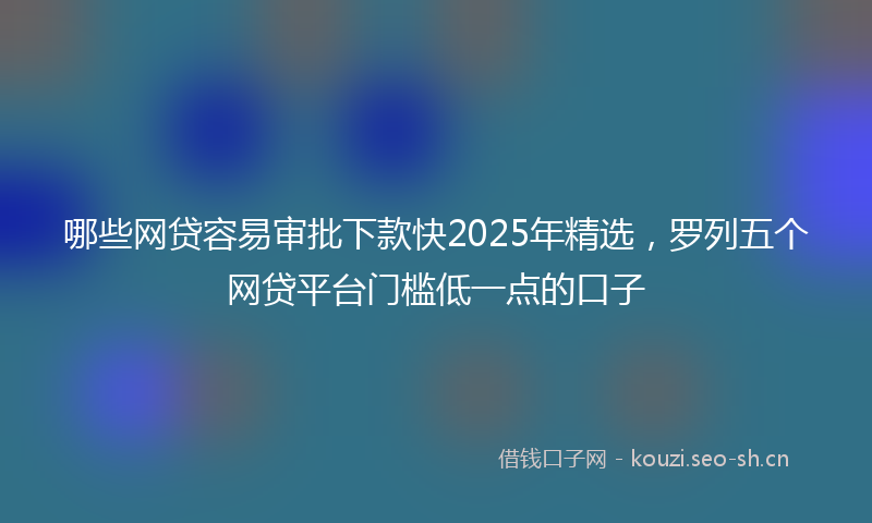 哪些网贷容易审批下款快2025年精选，罗列五个网贷平台门槛低一点的口子