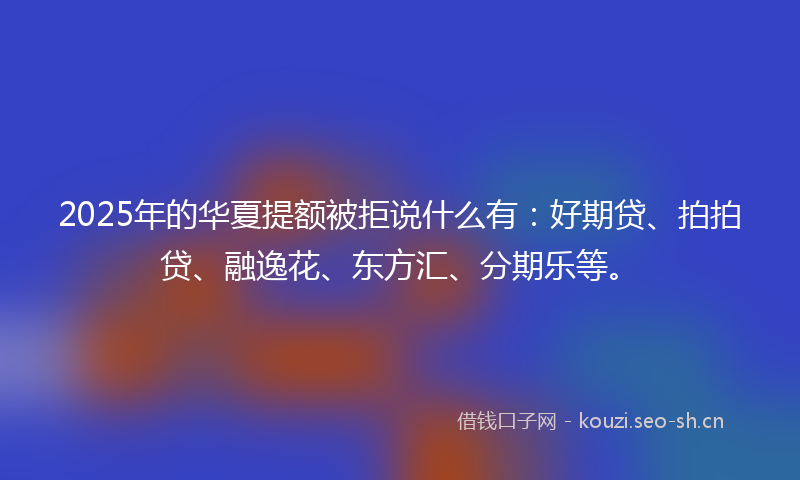 2025年的华夏提额被拒说什么有：好期贷、拍拍贷、融逸花、东方汇、分期乐等。