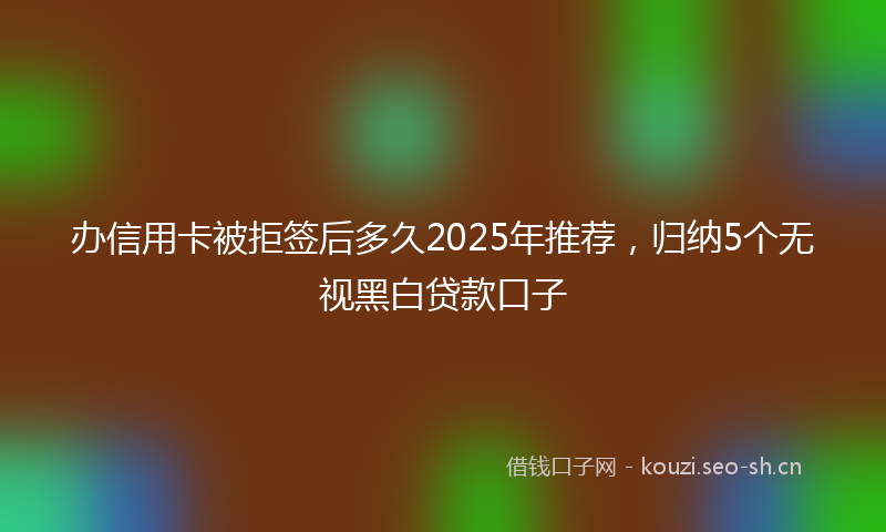 办信用卡被拒签后多久2025年推荐，归纳5个无视黑白贷款口子