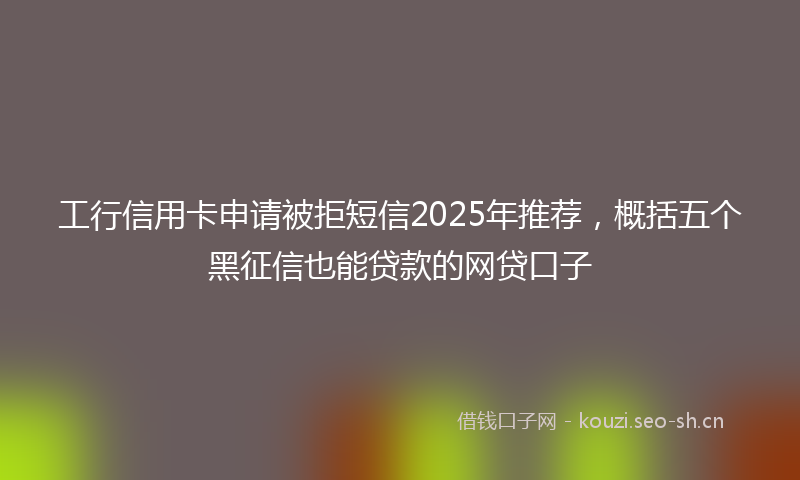工行信用卡申请被拒短信2025年推荐，概括五个黑征信也能贷款的网贷口子
