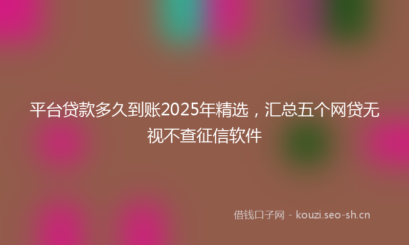 平台贷款多久到账2025年精选，汇总五个网贷无视不查征信软件