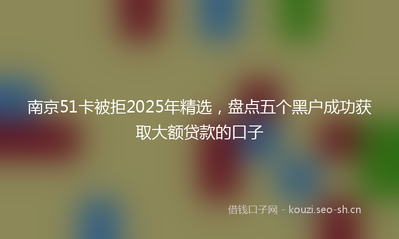 南京51卡被拒2025年精选，盘点五个黑户成功获取大额贷款的口子