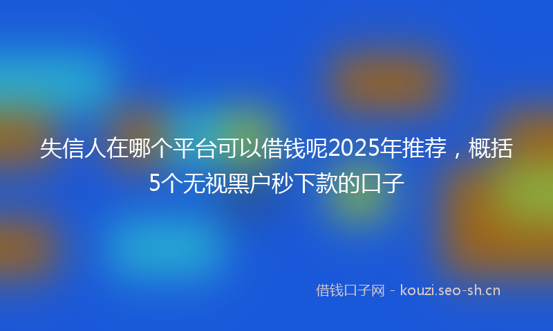 失信人在哪个平台可以借钱呢2025年推荐，概括5个无视黑户秒下款的口子
