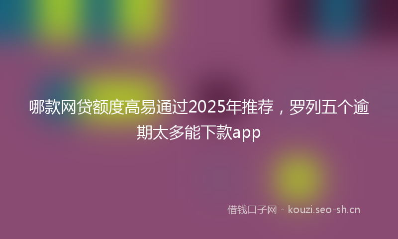 哪款网贷额度高易通过2025年推荐，罗列五个逾期太多能下款app