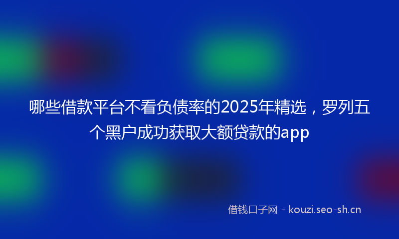 哪些借款平台不看负债率的2025年精选，罗列五个黑户成功获取大额贷款的app