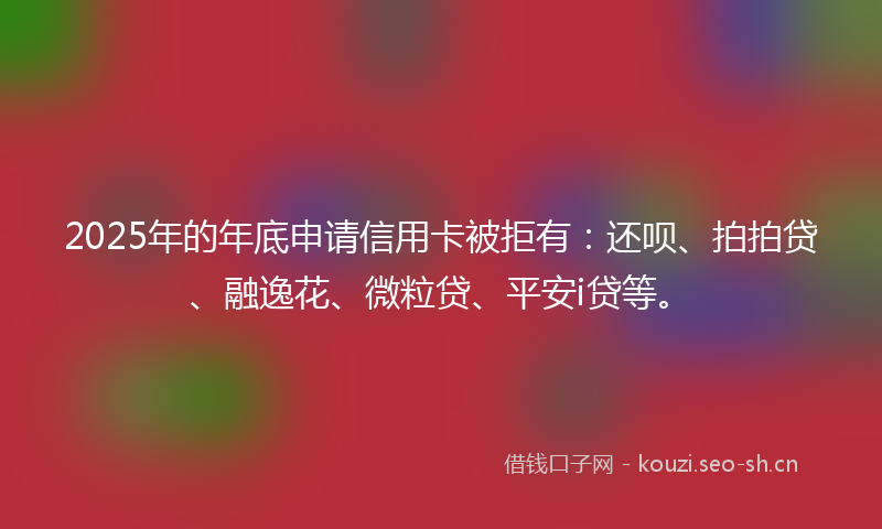 2025年的年底申请信用卡被拒有：还呗、拍拍贷、融逸花、微粒贷、平安i贷等。