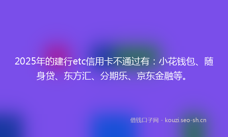 2025年的建行etc信用卡不通过有：小花钱包、随身贷、东方汇、分期乐、京东金融等。